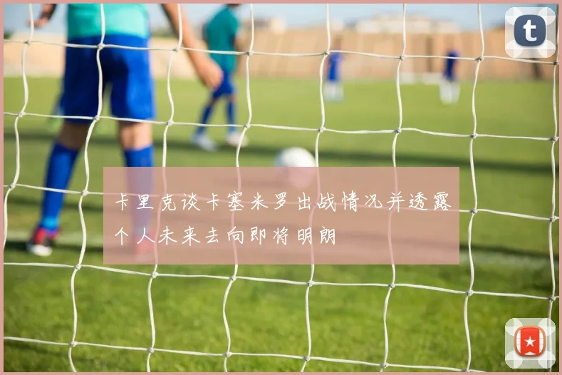 卡里克谈卡塞米罗出战情况并透露个人未来去向即将明朗