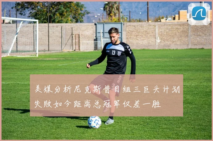 美媒分析尼克斯昔日组三巨头计划失败如今距离总冠军仅差一胜
