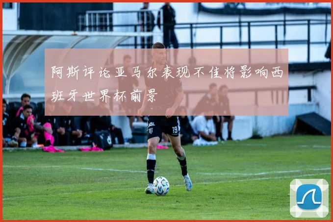 阿斯评论亚马尔表现不佳将影响西班牙世界杯前景