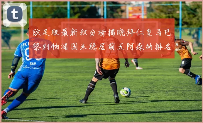欧足联最新积分榜揭晓拜仁皇马巴黎利物浦国米稳居前五阿森纳排名第七