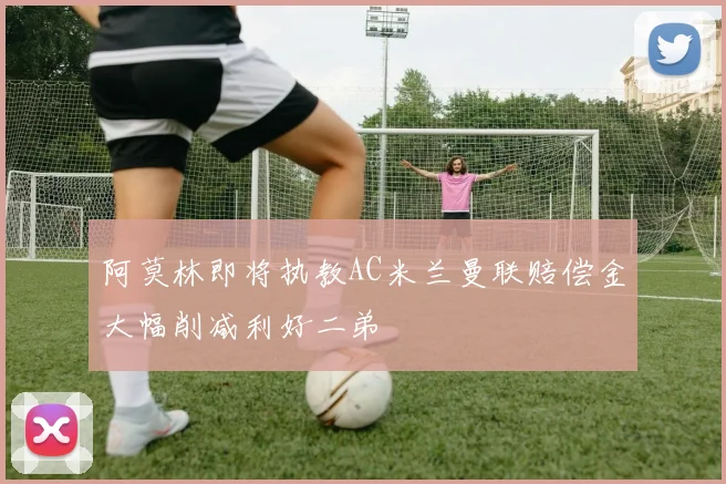 阿莫林即将执教AC米兰曼联赔偿金大幅削减利好二弟