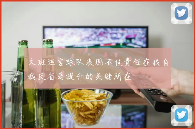 文班坦言球队表现不佳责任在我自我反省是提升的关键所在
