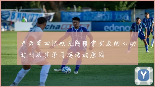 克劳奇回忆初见阿隆索女友的心动时刻及其学习英语的原因