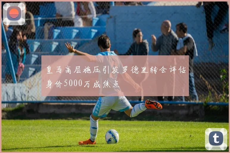 皇马高层施压引发罗德里转会评估身价5000万成焦点