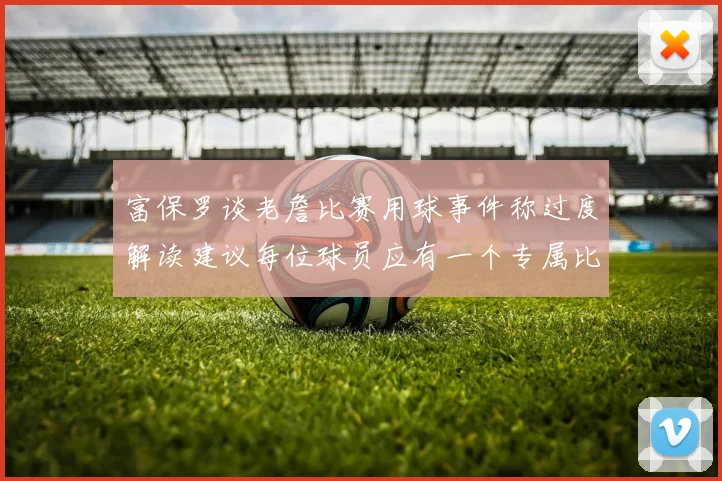 富保罗谈老詹比赛用球事件称过度解读建议每位球员应有一个专属比赛用球