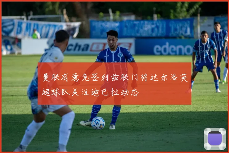 曼联有意免签利兹联门将达尔洛英超球队关注迪巴拉动态