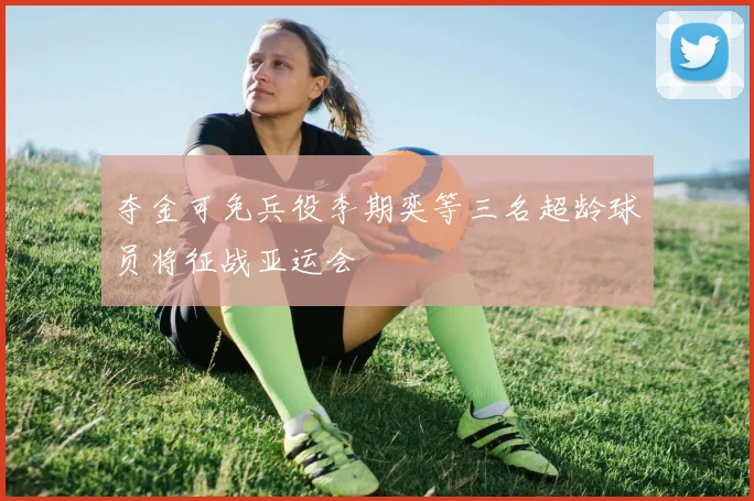 夺金可免兵役李期奕等三名超龄球员将征战亚运会