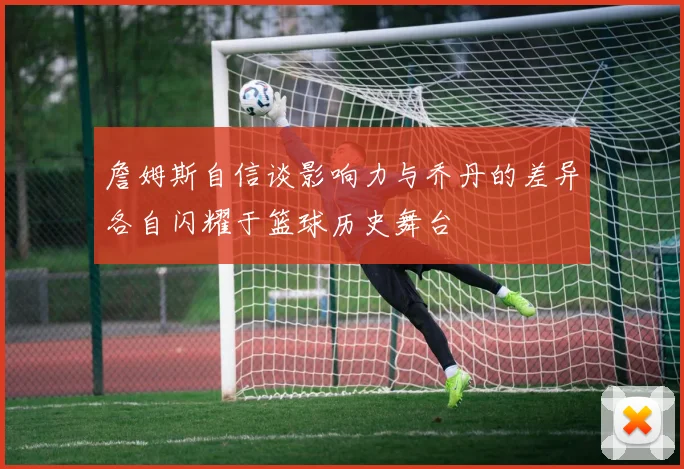 詹姆斯自信谈影响力与乔丹的差异各自闪耀于篮球历史舞台