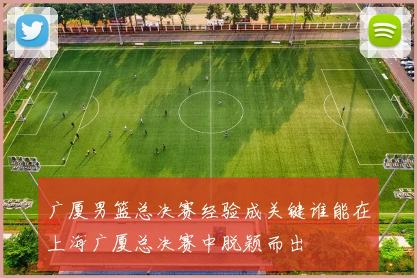 广厦男篮总决赛经验成关键谁能在上海广厦总决赛中脱颖而出