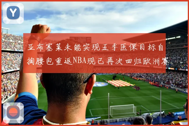 亚布塞莱未能实现五季医保目标自掏腰包重返NBA现已再次回归欧洲赛场
