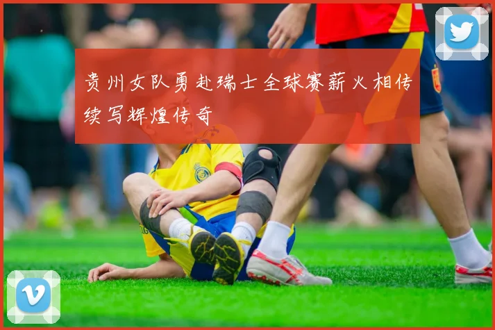 贵州女队勇赴瑞士全球赛薪火相传续写辉煌传奇