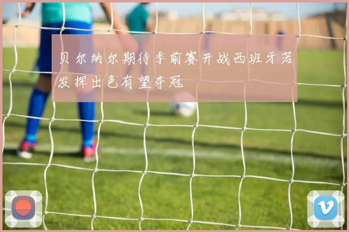 贝尔纳尔期待季前赛开战西班牙若发挥出色有望夺冠