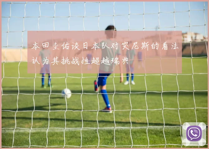 本田圭佑谈日本队对突尼斯的看法认为其挑战性超越瑞典