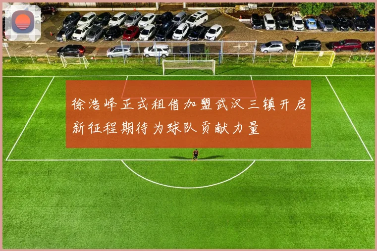 徐浩峰正式租借加盟武汉三镇开启新征程期待为球队贡献力量
