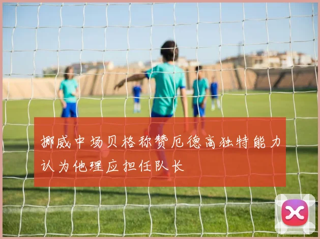 挪威中场贝格称赞厄德高独特能力认为他理应担任队长