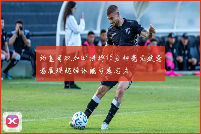 约基奇双加时拼搏45分钟毫无疲惫感展现超强体能与意志力