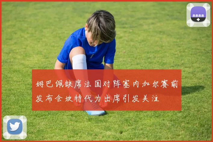 姆巴佩缺席法国对阵塞内加尔赛前发布会坎特代为出席引发关注