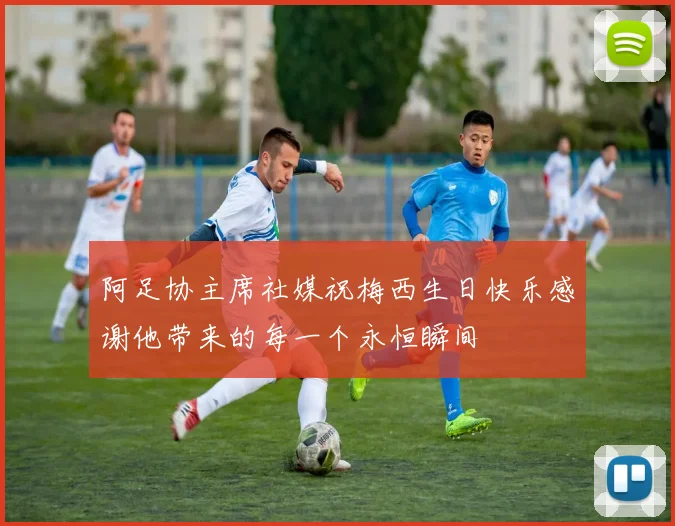 阿足协主席社媒祝梅西生日快乐感谢他带来的每一个永恒瞬间