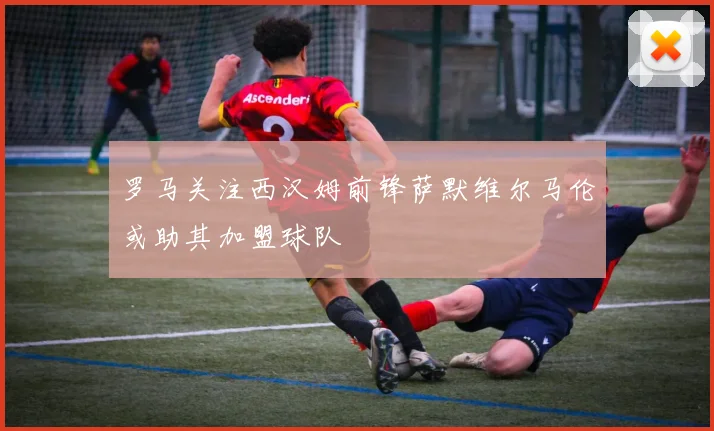 罗马关注西汉姆前锋萨默维尔马伦或助其加盟球队
