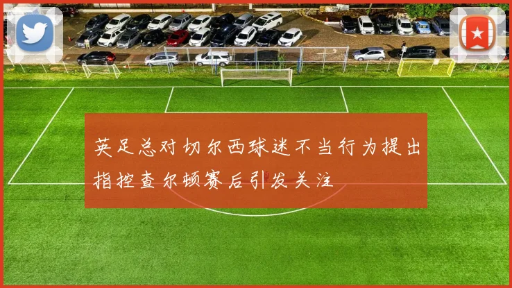 英足总对切尔西球迷不当行为提出指控查尔顿赛后引发关注