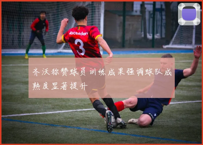 齐沃称赞球员训练成果强调球队成熟度显著提升